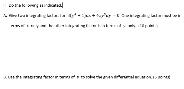 II. Do the following as indicated.
A. Give two integrating factors for 3(* + 1)dx + 4xy³dy = 0. One integrating factor must be in
terms of x only and the other integrating factor is in terms of y only. (10 points)
B. Use the integrating factor in terms of y to solve the given differential equation. (5 points)
