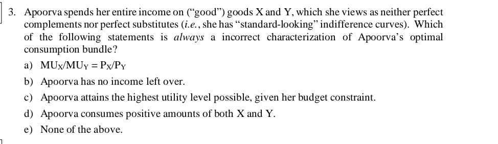 3. Apoorva spends her entire income on ("good") goods X and Y, which she views as neither perfect
complements nor perfect substitutes (i.e., she has "standard-looking" indifference curves). Which
of the following statements is always a incorrect characterization of Apoorva's optimal
consumption bundle?
a) MUx/MUY = Px/PY
b) Apoorva has no income left over.
c) Apoorva attains the highest utility level possible, given her budget constraint.
d) Apoorva consumes positive amounts of both X and Y.
e) None of the above.
