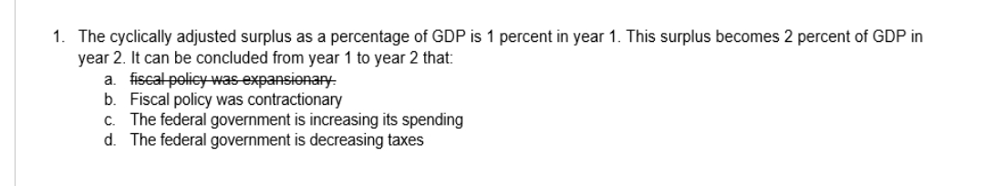 1. The cyclically adjusted surplus as a percentage of GDP is 1 percent in year 1. This surplus becomes 2 percent of GDP in
year 2. It can be concluded from year 1 to year 2 that:
a. fiscal policywas expansionary-
b. Fiscal policy was contractionary
c. The federal government is increasing its spending
d. The federal government is decreasing taxes
