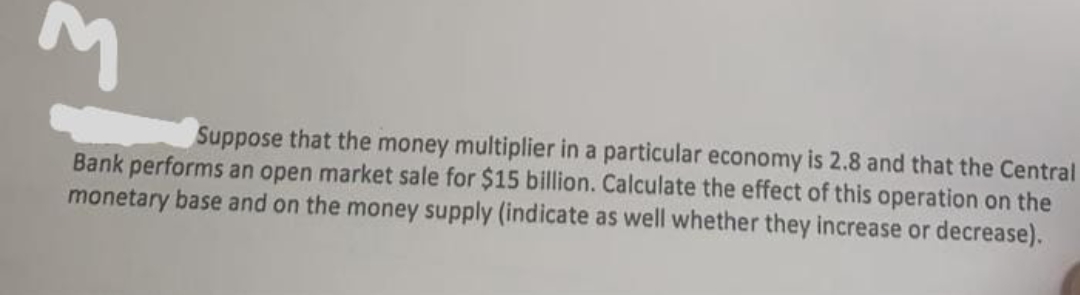 Suppose that the money multiplier in a particular economy is 2.8 and that the Central
Bank performs an open market sale for $15 billion. Calculate the effect of this operation on the
monetary base and on the money supply (indicate as well whether they increase or decrease).
