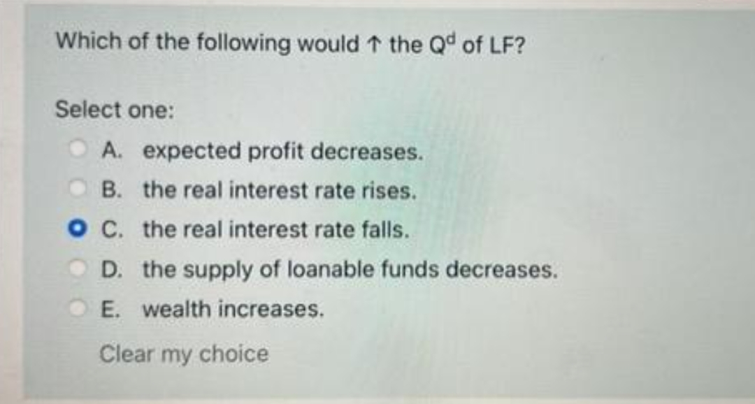 Which of the following would ↑ the Qd of LF?
Select one:
O A. expected profit decreases.
B. the real interest rate rises.
O C. the real interest rate falls.
D. the supply of loanable funds decreases.
E. wealth increases.
Clear my choice
