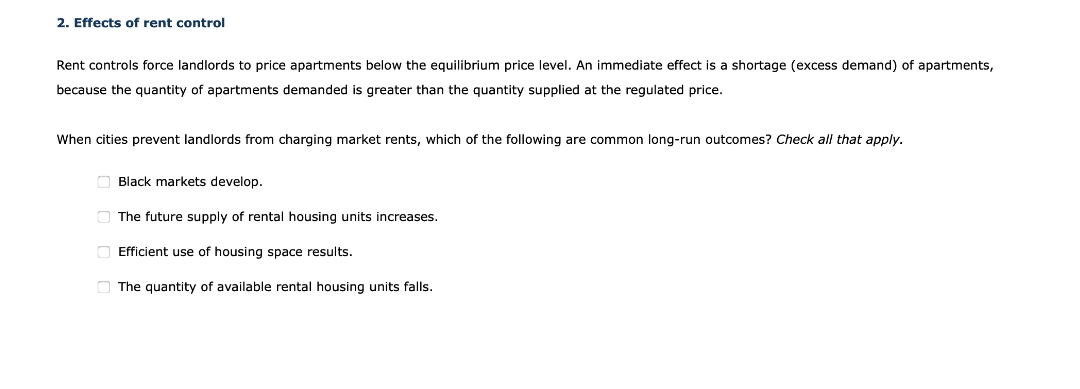 2. Effects of rent control
Rent controls force landlords to price apartments below the equilibrium price level. An immediate effect is a shortage (excess demand) of apartments,
because the quantity of apartments demanded is greater than the quantity supplied at the regulated price.
When cities prevent landlords from charging market rents, which of the following are common long-run outcomes? Check all that apply.
O Black markets develop.
The future supply of rental housing units increases.
Efficient use of housing space results.
O The quantity of available rental housing units falls.
