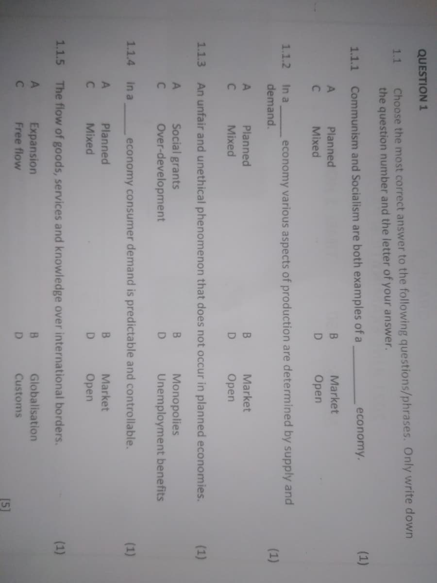 QUESTION 1
Choose the most correct answer to the following questions/phrases. Only write down
the question number and the letter of your answer.
1.1
economy.
(1)
1.1.1
Communism and Socialism are both examples of a
A
Planned
Market
C
Mixed
Open
1.1.2
In a
economy various aspects of production are determined by supply and
demand.
(1)
Planned
Market
Mixed
Оpen
1.1.3
An unfair and unethical phenomenon that does not occur in planned economies.
(1)
Social grants
Over-development
B.
Monopolies
Unemployment benefits
1.1.4
In a
economy consumer demand is predictable and controllable.
(1)
A
Planned
B.
Market
Mixed
Open
1.1.5
The flow of goods, services and knowledge over international borders.
(1)
Expansion
B.
Globalisation
Free flow
D.
Customs
[5]
