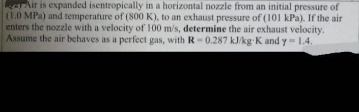 Air is expanded isentropically in a horizontal nozzle from an initial pressure of
(1.0 MPa) and temperature of (800 K), to an exhaust pressure of (101 kPa). If the air
enters the nozzle with a velocity of 100 m/s, determine the air exhaust velocity.
Assume the air behaves as a perfect gas, with R=0.287 kJ/kg K and y = 1.4.