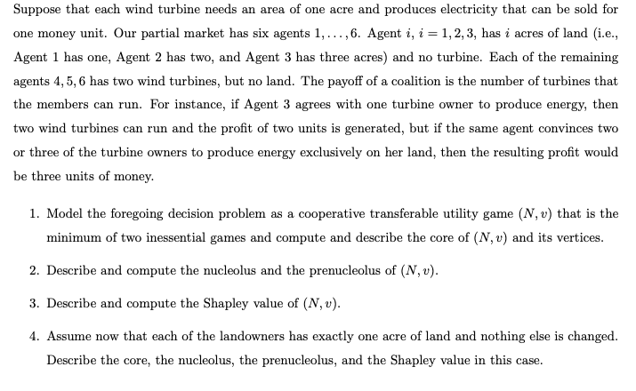 Suppose that each wind turbine needs an area of one acre and produces electricity that can be sold for
one money unit. Our partial market has six agents 1,...,6. Agent i, i = 1, 2, 3, has i acres of land (i.e.,
Agent 1 has one, Agent 2 has two, and Agent 3 has three acres) and no turbine. Each of the remaining
agents 4, 5, 6 has two wind turbines, but no land. The payoff of a coalition is the number of turbines that
the members can run. For instance, if Agent 3 agrees with one turbine owner to produce energy, then
two wind turbines can run and the profit of two units is generated, but if the same agent convinces two
or three of the turbine owners to produce energy exclusively on her land, then the resulting profit would
be three units of money.
1. Model the foregoing decision problem as a cooperative transferable utility game (N, v) that is the
minimum of two inessential games and compute and describe the core of (N, v) and its vertices.
2. Describe and compute the nucleolus and the prenucleolus of (N, v).
3. Describe and compute the Shapley value of (N, v).
4. Assume now that each of the landowners has exactly one acre of land and nothing else is changed.
Describe the core, the nucleolus, the prenucleolus, and the Shapley value in this case.