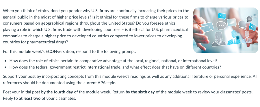 When you think of ethics, don't you ponder why U.S. firms are continually increasing their prices to the
general public in the midst of higher price levels? Is it ethical for these firms to charge various prices to
consumers based on geographical regions throughout the United States? Do you foresee ethics
playing a role in which U.S. firms trade with developing countries - is it ethical for U.S. pharmaceutical
companies to charge a higher price to developed countries compared to lower prices to developing
countries for pharmaceutical drugs?
For this module week's ECONversation, respond to the following prompt.
• How does the role of ethics pertain to comparative advantage at the local, regional, national, or international level?
• How does the federal government restrict international trade, and what effect does that have on different countries?
Support your post by incorporating concepts from this module week's readings as well as any additional literature or personal experience. All
references should be documented using the current APA style.
Post your initial post by the fourth day of the module week. Return by the sixth day of the module week to review your classmates' posts.
Reply to at least two of your classmates.