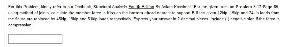 For this Problem, kindly refer to our Textbook, Structural Analysis Fourth Edition By Aslam Kassimali. For the given truss on Problem 3.17 Page 85,
using method of joints, calculate the member force in Kips on the bottom chord nearest to support B if the given 12kip, 15kip and 24kip loads from
the figure are replaced by 45kip, 19kip and 51kip loads respectively. Express your answer in 2 decimal places. Include (-) negative sign if the force is
compression.