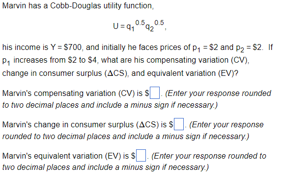 Marvin has a Cobb-Douglas utility function,
0.5 0.5
U=91 92
his income is Y = $700, and initially he faces prices of p₁ = $2 and p₂ = $2. If
P₁ increases from $2 to $4, what are his compensating variation (CV),
change in consumer surplus (ACS), and equivalent variation (EV)?
Marvin's compensating variation (CV) is $ (Enter your response rounded
to two decimal places and include a minus sign if necessary.)
Marvin's change in consumer surplus (ACS) is $ (Enter your response
rounded to two decimal places and include a minus sign if necessary.)
Marvin's equivalent variation (EV) is $
(Enter your response rounded to
two decimal places and include a minus sign if necessary.)