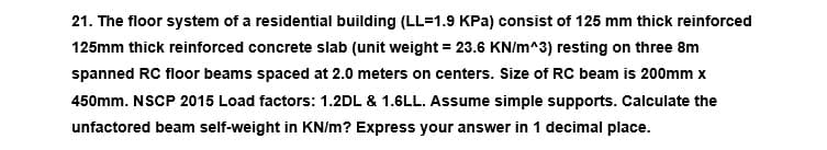 21. The floor system of a residential building (LL=1.9 KPa) consist of 125 mm thick reinforced
125mm thick reinforced concrete slab (unit weight = 23.6 KN/m^3) resting on three 8m
spanned RC floor beams spaced at 2.0 meters on centers. Size of RC beam is 200mm x
450mm. NSCP 2015 Load factors: 1.2DL & 1.6LL. Assume simple supports. Calculate the
unfactored beam self-weight in KN/m? Express your answer in 1 decimal place.