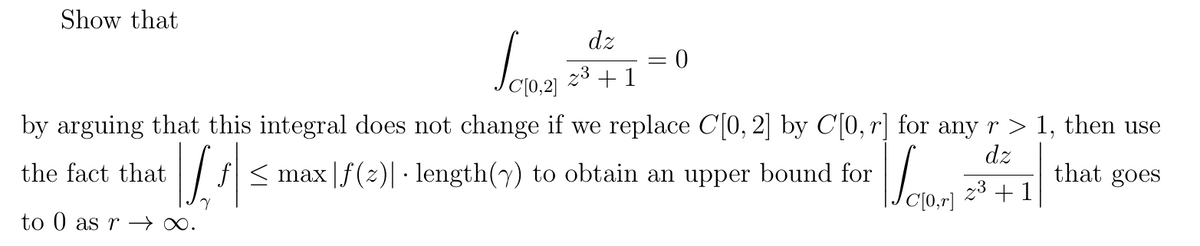 Show that
dz
2¹+1=0
[0,2]
by arguing that this integral does not change if we replace C[0, 2] by C[0, r] for any r > 1, then use
dz
2³ +1
that goes
the fact that
to 0 as r→∞.
Lis
Vo
ƒ| ≤ max |ƒ(z)| · length(y) to obtain an upper bound for
Veran