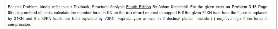 For this Problem, kindly refer to our Textbook, Structural Analysis Fourth Edition By Aslam Kassimali. For the given truss on Problem 3.16 Page
85,using method of joints, calculate the member force in KN on the top chord nearest to support B if the given 70KN load from the figure is replaced
by 34KN and the 50KN loads are both replaced by 73KN. Express your answer in 2 decimal places. Include (-) negative sign if the force is
compression.