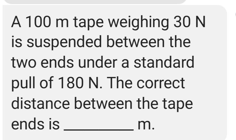 A 100 m tape weighing 30 N
is suspended between the
two ends under a standard
pull of 180 N. The correct
distance between the tape
ends is
m.