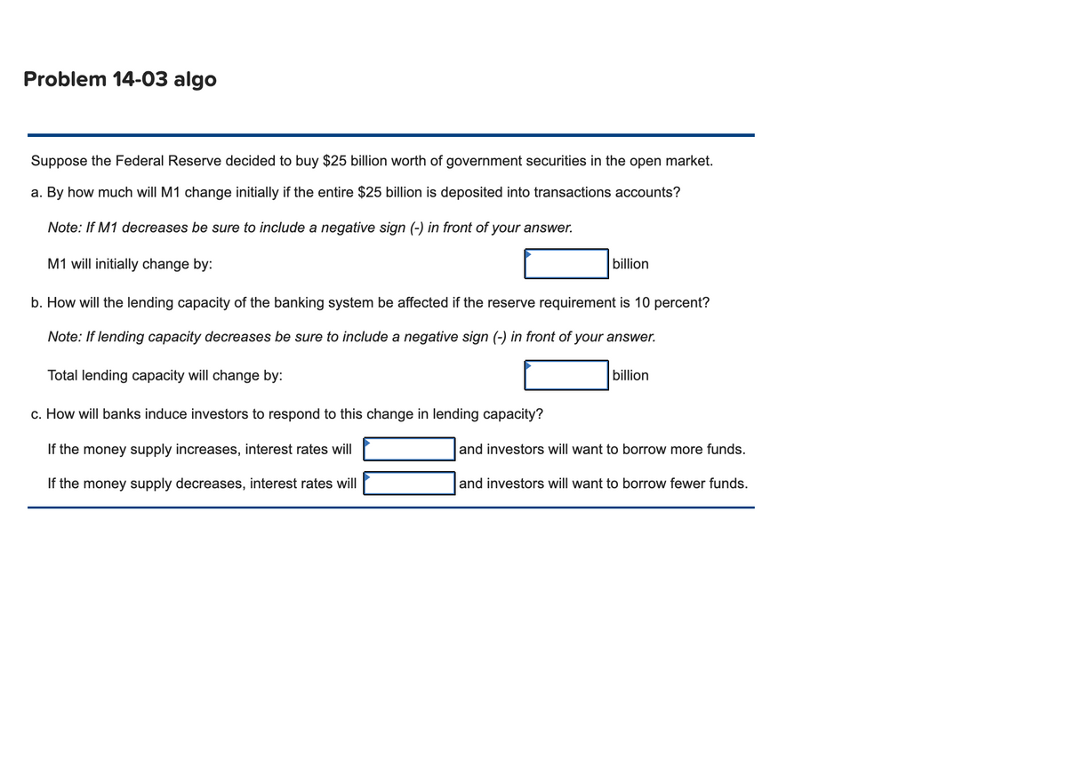 Problem 14-03 algo
Suppose the Federal Reserve decided to buy $25 billion worth of government securities in the open market.
a. By how much will M1 change initially if the entire $25 billion is deposited into transactions accounts?
Note: If M1 decreases be sure to include a negative sign (-) in front of your answer.
M1 will initially change by:
b. How will the lending capacity of the banking system be affected if the reserve requirement is 10 percent?
Note: If lending capacity decreases be sure to include a negative sign (-) in front of your answer.
Total lending capacity will change by:
c. How will banks induce investors to respond to this change in lending capacity?
If the money supply increases, interest rates will
If the money supply decreases, interest rates will
billion
billion
and investors will want to borrow more funds.
and investors will want to borrow fewer funds.