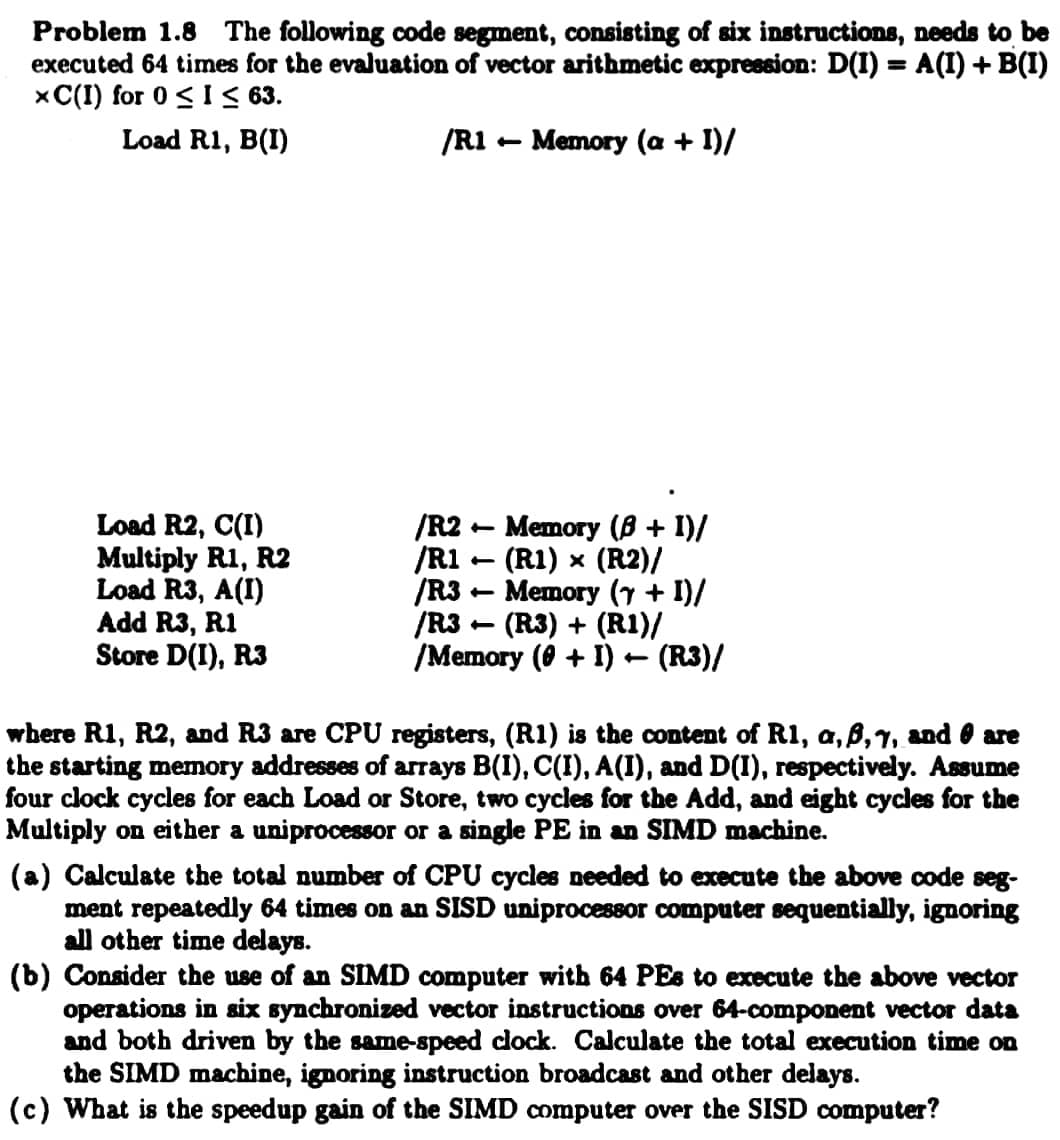 Problem 1.8 The following code segment, consisting of six instructions, needs to be
executed 64 times for the evaluation of vector arithmetic expression: D(I) = A(I) + B(I)
xC(I) for 0 ≤ I≤ 63.
Load R1, B(I)
/R1 - Memory (a + I)/
Load R2, C(I)
Multiply R1, R2
Load R3, A(I)
Add R3, R1
Store D(I), R3
t
/R2 Memory (8 + 1)/
/R1 - (R1) × (R2)/
/R3
-
Memory (7 + I)/
-
/R3 (R3) + (R1)/
/Memory (0 + I) ← (R3)/
where R1, R2, and R3 are CPU registers, (R1) is the content of R1, a, ß,7, and are
the starting memory addresses of arrays B(1), C(I), A(I), and D(I), respectively. Assume
four clock cycles for each Load or Store, two cycles for the Add, and eight cycles for the
Multiply on either a uniprocessor or a single PE in an SIMD machine.
(a) Calculate the total
ber of CPU cycles needed to execute the above code seg-
ment repeatedly 64 times on an SISD uniprocessor computer sequentially, ignoring
all other time delays.
(b) Consider the use of an SIMD computer with 64 PEs to execute the above vector
operations in six synchronized vector instructions over 64-component vector data
and both driven by the same-speed clock. Calculate the total execution time on
the SIMD machine, ignoring instruction broadcast and other delays.
(c) What is the speedup gain of the SIMD computer over the SISD computer?