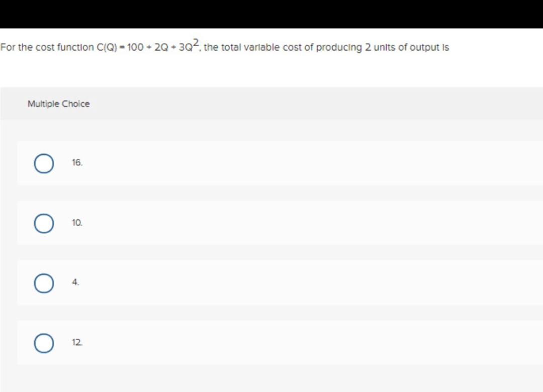 For the cost function C(Q) = 100 +2Q +3Q², the total variable cost of producing 2 units of output is
Multiple Choice
O
O
16.
10.
4.
12.