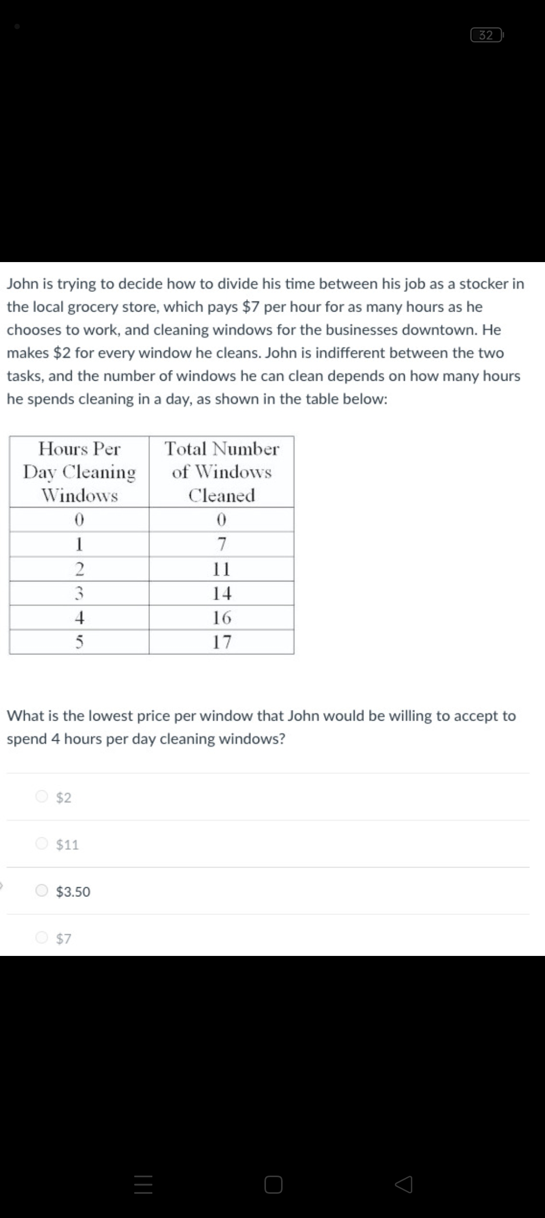 John is trying to decide how to divide his time between his job as a stocker in
the local grocery store, which pays $7 per hour for as many hours as he
chooses to work, and cleaning windows for the businesses downtown. He
makes $2 for every window he cleans. John is indifferent between the two
tasks, and the number of windows he can clean depends on how many hours
he spends cleaning in a day, as shown in the table below:
Hours Per
Day Cleaning
Windows
0
1
2
3
4
5
$2
What is the lowest price per window that John would be willing to accept to
spend 4 hours per day cleaning windows?
$11
$3.50
$7
32
Total Number
of Windows
Cleaned
0
7
11
14
16
17
|||