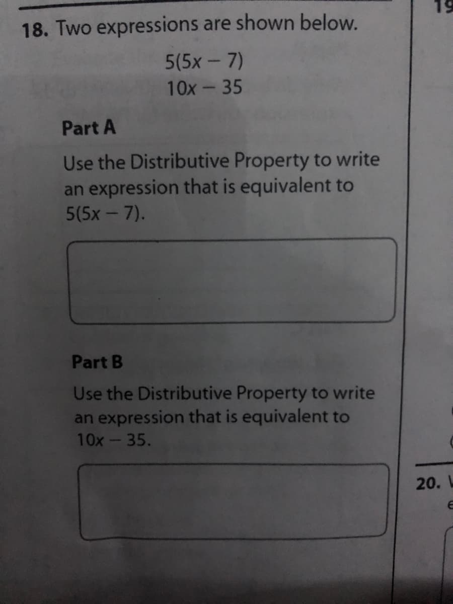 19
18. Two expressions are shown below.
5(5x - 7)
10x - 35
Part A
Use the Distributive Property to write
an expression that is equivalent to
5(5x - 7).
Part B
Use the Distributive Property to write
an expression that is equivalent to
10x-35.
20. L
