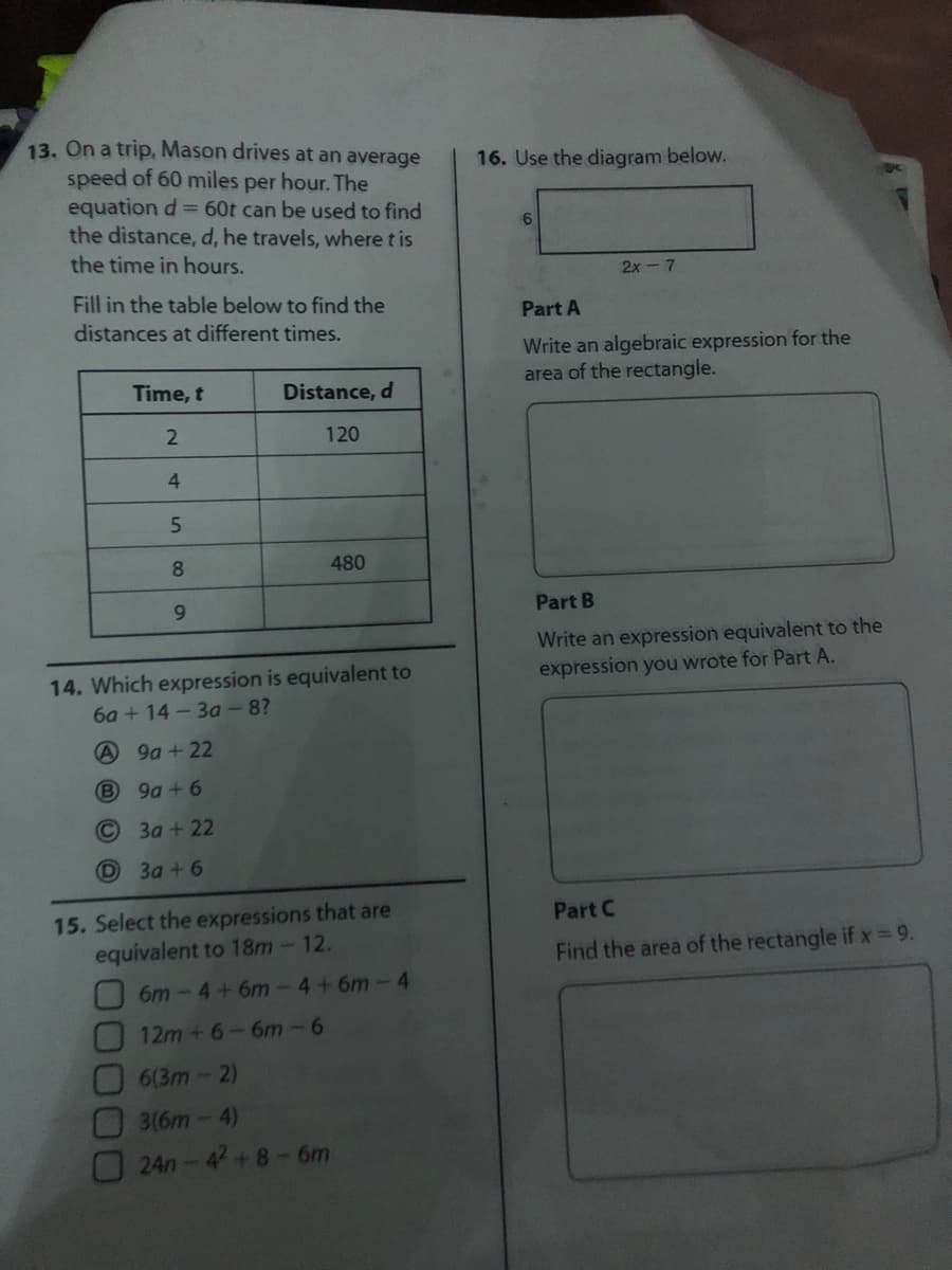 13. On a trip, Mason drives at an average
speed of 60 miles per hour. The
equation d= 60t can be used to find
the distance, d, he travels, where t is
16. Use the diagram below.
6
the time in hours.
2x-7
Fill in the table below to find the
Part A
distances at different times.
Write an algebraic expression for the
area of the rectangle.
Time, t
Distance, d
120
4
5.
8
480
9.
Part B
Write an expression equivalent to the
expression you wrote for Part A.
14. Which expression is equivalent to
6a + 14- 3a -8?
9a + 22
(B
9a + 6
3a + 22
D
3a + 6
15. Select the expressions that are
equivalent to 18m-12.
Part C
Find the area of the rectangle ifx 9.
6m-4+6m-4+6m-4
12m+6-6m-6
6(3m-2)
3(6m-4)
24n-4+8-6m
