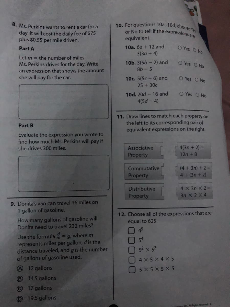 8. Ms. Perkins wants to rent a car for a
day. It will cost the daily fee of $75
plus $0.55 per mile driven.
10. For questions 10a-10d, cho0tey
or No to tell if the expressions are
equivalent.
10a. 6a + 12 and
O Yes O No
Part A
3(3a + 4)
Let m = the number of miles
10b. 3(56 - 2) and
8b - 5
O Yes O No
Ms. Perkins drives for the day. Write
an expression that shows the amount
she will pay for the car.
10c. 5(5c + 6) and
O Yes O No
25 +30c
10d. 20d- 16 and
O Yes O No
4(5d-4)
11. Draw lines to match each property on
the left to its corresponding pair of
equivalent expressions on the right.
Part B
Evaluate the expression you wrote to
find how much Ms. Perkins will pay if
she drives 300 miles.
Associative
4(3n + 2) =
Property
12n + 8
(4+3n) + 2 =
4+(3n + 2)
Commutative
Property
4 X 3n X 2 =
3n X 2 X 4
Distributive
Property
9. Donita's van can travel 16 miles on
1 gallon of gasoline.
How many gallons of gasoline will
Donita need to travel 232 miles?
12. Choose all of the expressions that are
equal to 625.
45
Use the formula = g, where m
represents miles per gallon, d is the
distance traveled, and g is the number
of gallons of gasoline used.
52 x 52
4X5 X 4 X 5
A12 gallons
14.5 gallons
5 X5 X 5 X 5
17 gallons
19.5 gallons
HCA Rights Reserved 6
