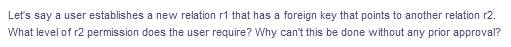 Let's say a user establishes a new relation r1 that has a foreign key that points to another relation r2.
What level of r2 permission does the user require? Why can't this be done without any prior approval?
