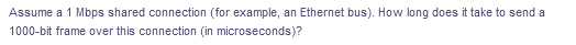 Assume a 1 Mbps shared connection (for example, an Ethernet bus). How long does it take to send a
1000-bit frame over this connection (in microseconds)?
