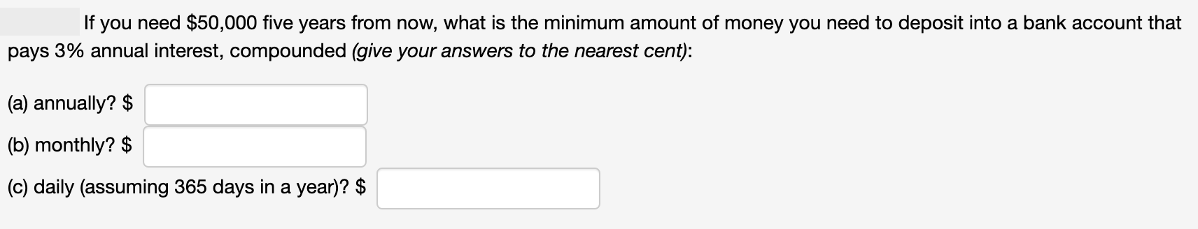 If you need $50,000 five years from now, what is the minimum amount of money you need to deposit into a bank account that
pays 3% annual interest, compounded (give your answers to the nearest cent):
(a) annually? $
(b) monthly? $
(c) daily (assuming 365 days in a year)? $
