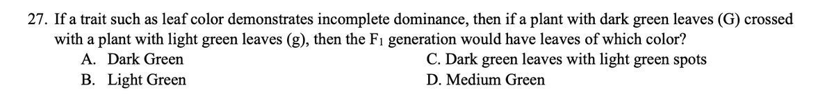 27. If a trait such as leaf color demonstrates incomplete dominance, then if a plant with dark green leaves (G) crossed
with a plant with light green leaves (g), then the F₁ generation would have leaves of which color?
A. Dark Green
C. Dark green leaves with light green spots
B. Light Green
D. Medium Green