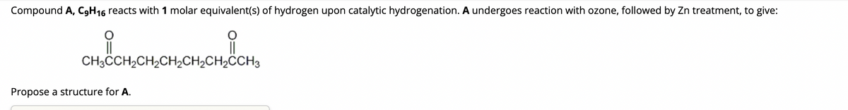 Compound A, C9H₁6 reacts with 1 molar equivalent(s) of hydrogen upon catalytic hydrogenation. A undergoes reaction with ozone, followed by Zn treatment, to give:
CHỊCHỊCH
CH3CCH₂CH₂CH₂CH₂CH₂CCH3
||
Propose a structure for A.