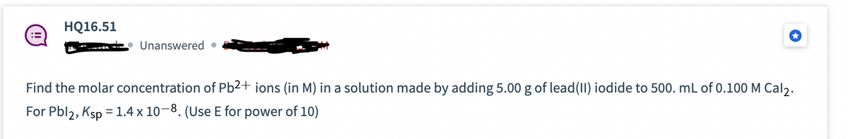 HQ16.51
Unanswered.
Find the molar concentration of Pb²+ ions (in M) in a solution made by adding 5.00 g of lead (II) iodide to 500. mL of 0.100 M Cal2.
For Pbl2, Ksp = 1.4 x 10-8. (Use E for power of 10)