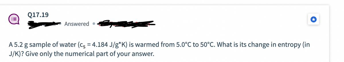 Q17.19
Answered.
A 5.2 g sample of water (cs = 4.184 J/g*K) is warmed from 5.0°C to 50°C. What is its change in entropy (in
J/K)? Give only the numerical part of your answer.