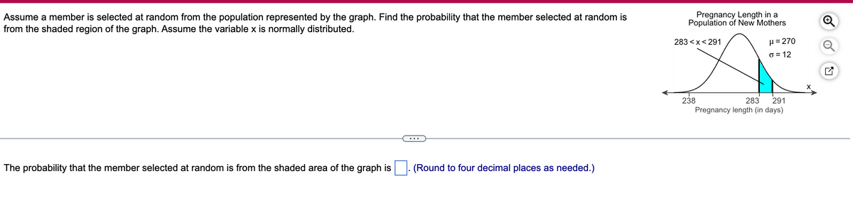 Assume a member is selected at random from the population represented by the graph. Find the probability that the member selected at random is
from the shaded region of the graph. Assume the variable x is normally distributed.
The probability that the member selected at random is from the shaded area of the graph is
(Round to four decimal places as needed.)
Pregnancy Length in a
Population of New Mothers
283<x<291
238
μ = 270
o = 12
283
291
Pregnancy length (in days)