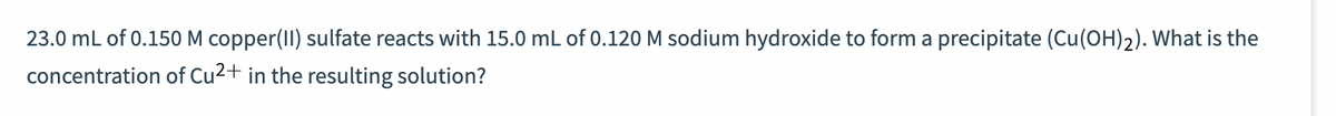 23.0 mL of 0.150 M copper(II) sulfate reacts with 15.0 mL of 0.120 M sodium hydroxide to form a precipitate (Cu(OH)2). What is the
concentration of Cu²+ in the resulting solution?