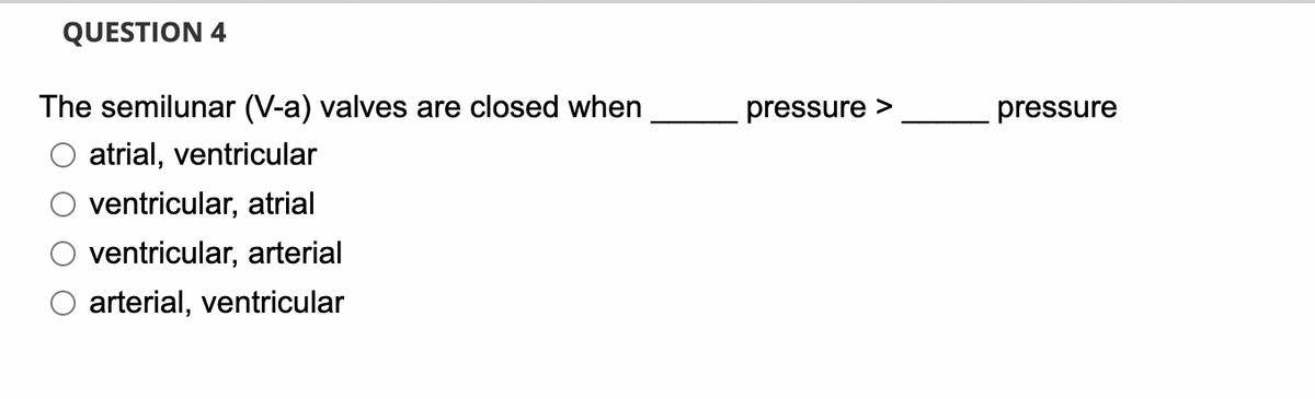 QUESTION 4
The semilunar (V-a) valves are closed when
atrial, ventricular
ventricular, atrial
ventricular, arterial
arterial, ventricular
pressure >
pressure