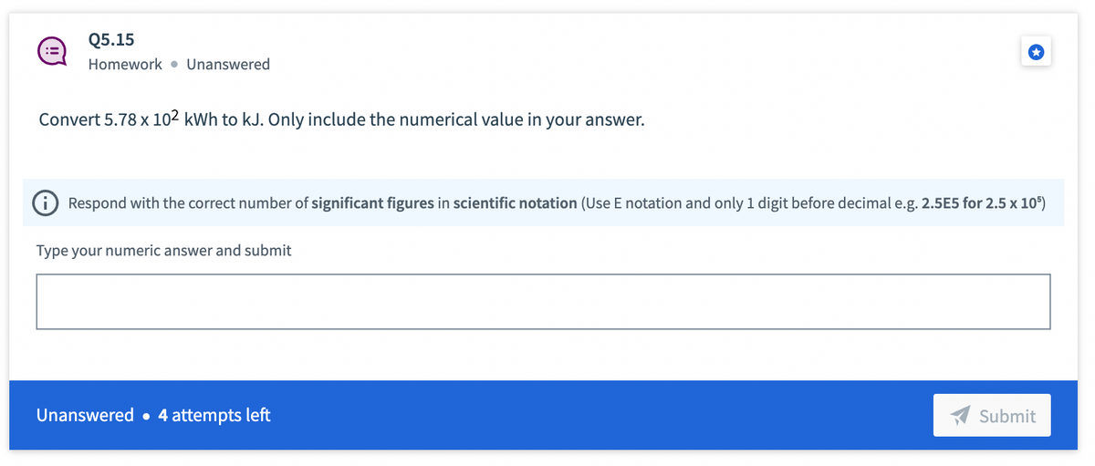 :=
Q5.15
Homework Unanswered
Convert 5.78 x 102 kWh to kJ. Only include the numerical value in your answer.
Respond with the correct number of significant figures in scientific notation (Use E notation and only 1 digit before decimal e.g. 2.5E5 for 2.5 x 105)
Type your numeric answer and submit
Unanswered. 4 attempts left
Submit