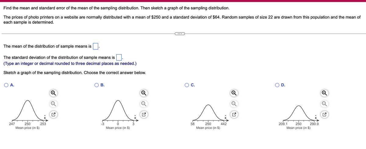 Find the mean and standard error of the mean of the sampling distribution. Then sketch a graph of the sampling distribution.
The prices of photo printers on a website are normally distributed with a mean of $250 and a standard deviation of $64. Random samples of size 22 are drawn from this population and the mean of
each sample is determined.
The mean of the distribution of sample means is
The standard deviation of the distribution of sample means is
(Type an integer or decimal rounded to three decimal places as needed.)
Sketch a graph of the sampling distribution. Choose the correct answer below.
O A.
247
250
Mean price (in $)
253
B.
Mean price (in $)
3
O C.
58
250
Mean price (in $)
442
+
N
D.
209.1
250
Mean price (in $)
290.9