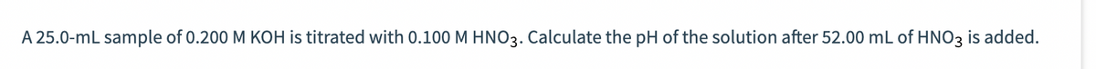 A 25.0-mL sample of 0.200 M KOH is titrated with 0.100 M HNO3. Calculate the pH of the solution after 52.00 mL of HNO3 is added.