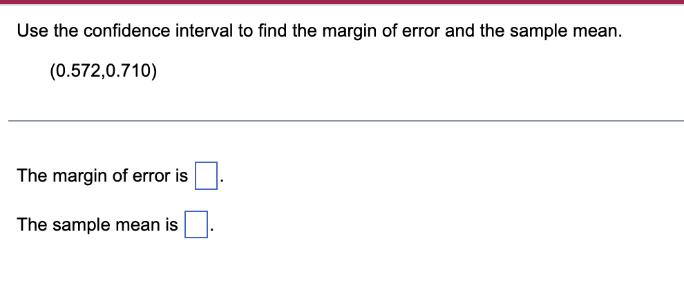 Use the confidence interval to find the margin of error and the sample mean.
(0.572,0.710)
The margin of error is
The sample mean is