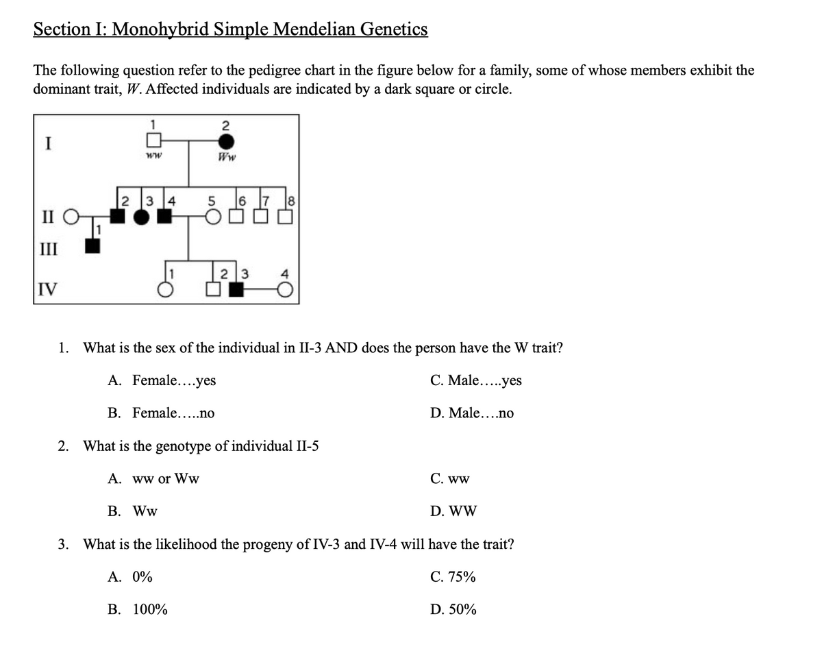 Section I: Monohybrid Simple Mendelian Genetics
The following question refer to the pedigree chart in the figure below for a family, some of whose members exhibit the
dominant trait, W. Affected individuals are indicated by a dark square or circle.
I
III
IV
1
ww
2 3 4
5
B. Ww
2
Ww
B. 100%
6
2 3
1. What is the sex of the individual in II-3 AND does the person have the W trait?
A. Female....yes
C. Male.....yes
B. Female.....no
D. Male....no
8
2. What is the genotype of individual II-5
A. ww or Ww
C. ww
D. WW
3. What is the likelihood the progeny of IV-3 and IV-4 will have the trait?
A. 0%
C. 75%
D. 50%