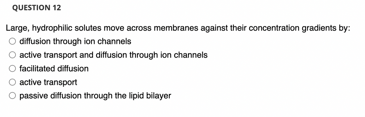 QUESTION 12
Large, hydrophilic solutes move across membranes against their concentration gradients by:
diffusion through ion channels
active transport and diffusion through ion channels
facilitated diffusion
active transport
passive diffusion through the lipid bilayer