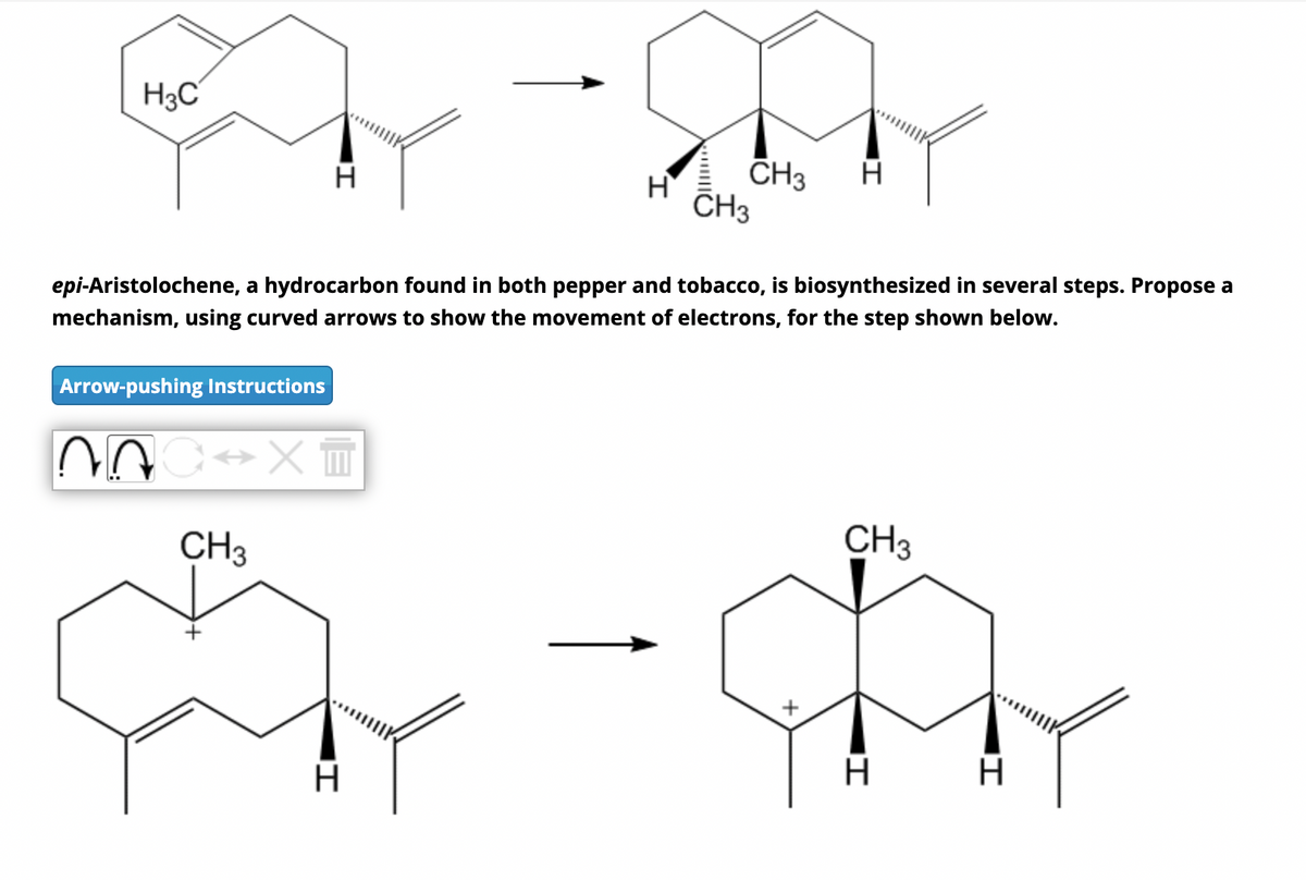 E-m
H3C
Arrow-pushing Instructions
H
NOC XT
CH3
epi-Aristolochene, a hydrocarbon found in both pepper and tobacco, is biosynthesized in several steps. Propose a
mechanism, using curved arrows to show the movement of electrons, for the step shown below.
|I
H
H
CH3
CH3
+
CH3
H
I