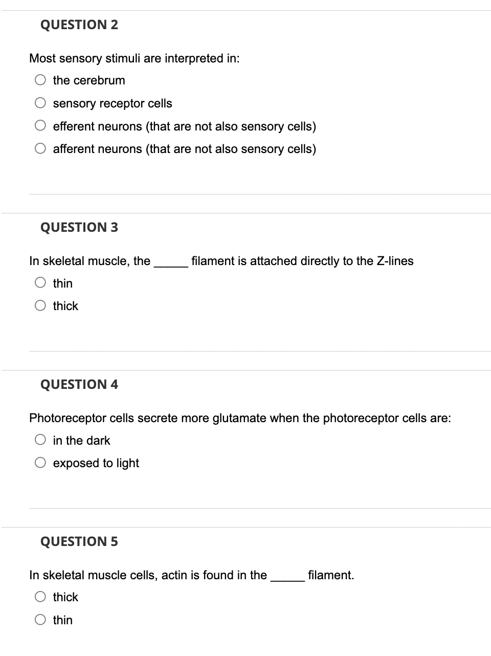 QUESTION 2
Most sensory stimuli are interpreted in:
the cerebrum
sensory receptor cells
O efferent neurons (that are not also sensory cells)
afferent neurons (that are not also sensory cells)
QUESTION 3
In skeletal muscle, the
thin
thick
QUESTION 4
filament is attached directly to the Z-lines
Photoreceptor cells secrete more glutamate when the photoreceptor cells are:
in the dark
exposed to light
QUESTION 5
In skeletal muscle cells, actin is found in the
O thick
O thin
filament.