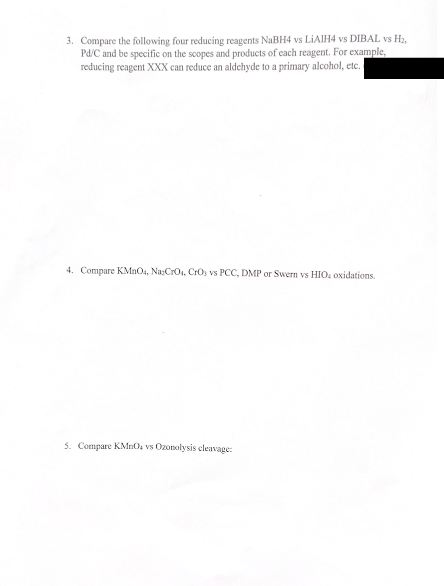 3. Compare the following four reducing reagents NaBH4 vs LiAlH4 vs DIBAL vs H2,
Pd/C and be specific on the scopes and products of each reagent. For example,
reducing reagent XXX can reduce an aldehyde to a primary alcohol, etc.
4. Compare KMnO4, Na2CrO4, CrO3 vs PCC, DMP or Swern vs HIO4 oxidations.
5. Compare KMnO4 vs Ozonolysis cleavage: