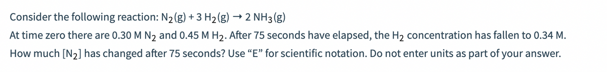 → 2 NH3(g)
Consider the following reaction: N₂(g) + 3 H₂(g)
At time zero there are 0.30 M N₂ and 0.45 M H₂. After 75 seconds have elapsed, the H₂ concentration has fallen to 0.34 M.
How much [N₂] has changed after 75 seconds? Use "E" for scientific notation. Do not enter units as part of your answer.