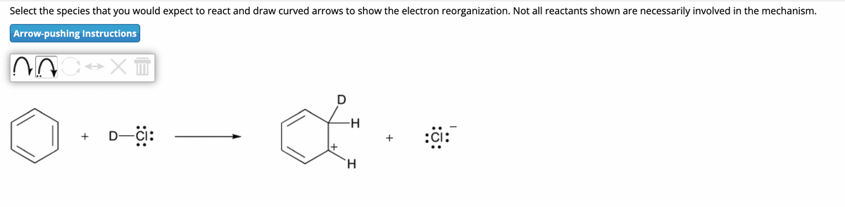 Select the species that you would expect to react and draw curved arrows to show the electron reorganization. Not all reactants shown are necessarily involved in the mechanism.
Arrow-pushing Instructions
C⇒x=
+
-CI:
D
∙H
H
:ci: