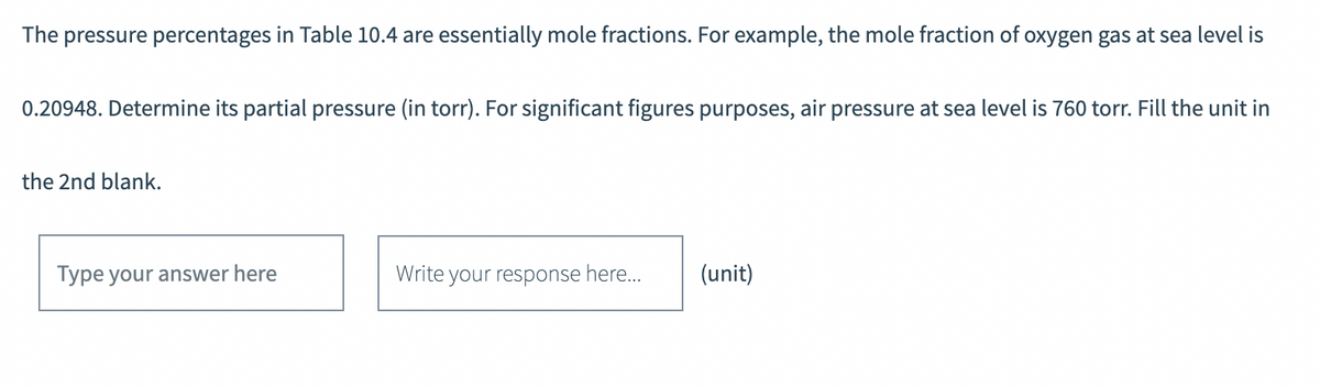 The pressure percentages in Table 10.4 are essentially mole fractions. For example, the mole fraction of oxygen gas at sea level is
0.20948. Determine its partial pressure (in torr). For significant figures purposes, air pressure at sea level is 760 torr. Fill the unit in
the 2nd blank.
Type your answer here
Write your response here... (unit)