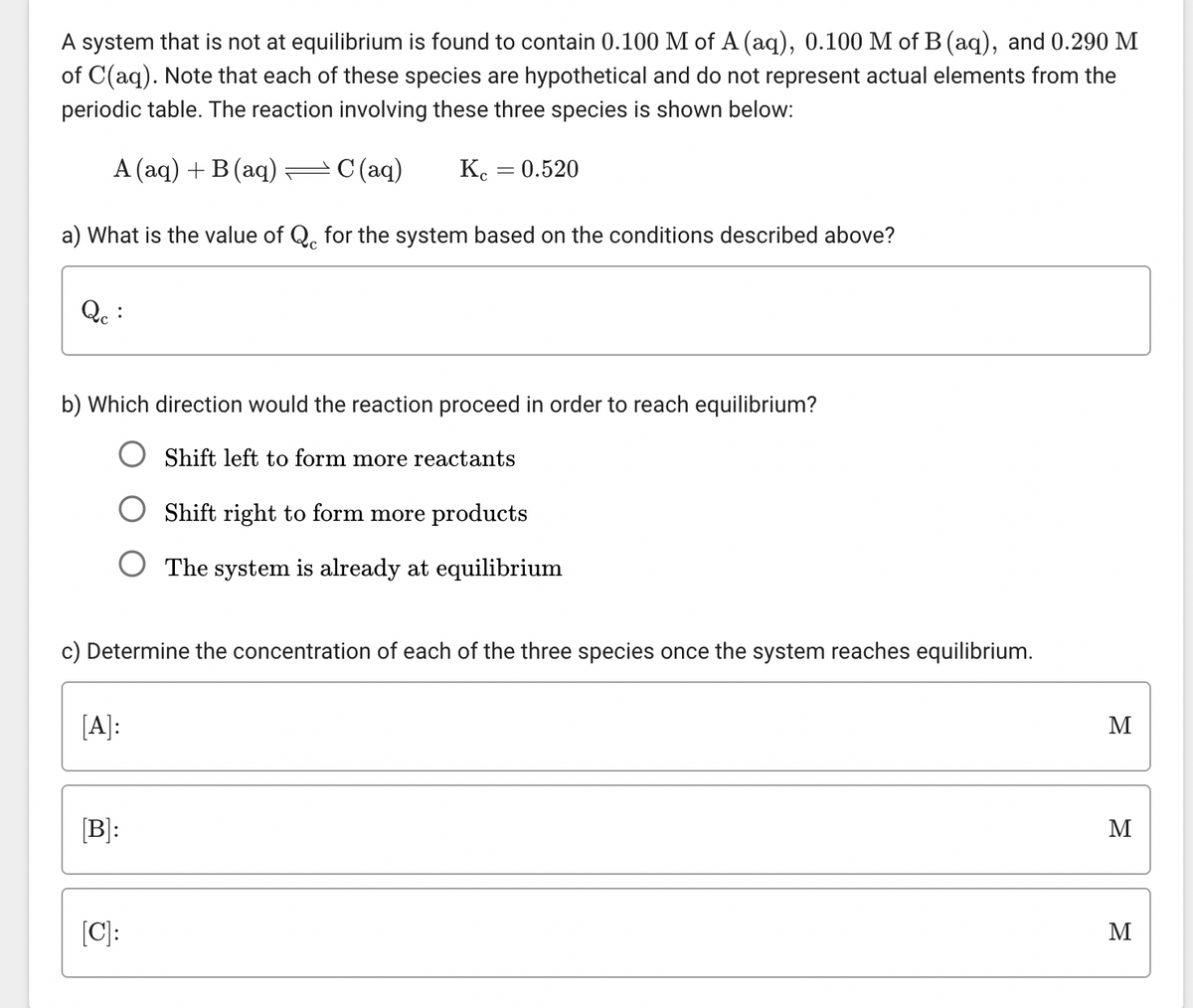 A system that is not at equilibrium is found to contain 0.100 M of A (aq), 0.100 M of B (aq), and 0.290 M
of C(aq). Note that each of these species are hypothetical and do not represent actual elements from the
periodic table. The reaction involving these three species is shown below:
A (aq) + B (aq) — С(aq) Kc = 0.520
a) What is the value of Q for the system based on the conditions described above?
Qc :
b) Which direction would the reaction proceed in order to reach equilibrium?
Shift left to form more reactants
Shift right to form more products
O The system is already at equilibrium
c) Determine the concentration of each of the three species once the system reaches equilibrium.
[A]:
[B]:
[C]:
M
M
M