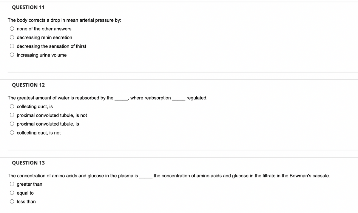 QUESTION 11
The body corrects a drop in mean arterial pressure by:
none of the other answers
decreasing renin secretion
decreasing the sensation of thirst
O increasing urine volume
QUESTION 12
The greatest amount of water is reabsorbed by the
collecting duct, is
proximal convoluted tubule, is not
proximal convoluted tubule, is
collecting duct, is not
QUESTION 13
where reabsorption
The concentration of amino acids and glucose in the plasma is
greater than
equal to
less than
regulated.
the concentration of amino acids and glucose in the filtrate in the Bowman's capsule.