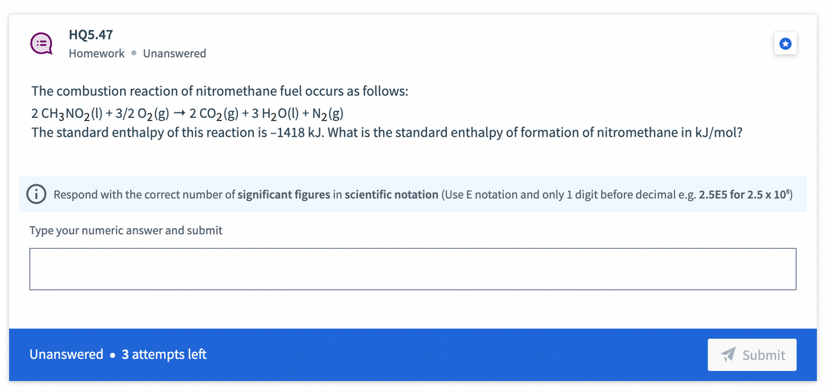 HQ5.47
Homework Unanswered
The combustion reaction of nitromethane fuel occurs as follows:
2 CH3NO2(l) +3/2 O2(g) → 2 CO2(g) +3H2O(l) + N2(g)
The standard enthalpy of this reaction is -1418 kJ. What is the standard enthalpy of formation of nitromethane in kJ/mol?
Respond with the correct number of significant figures in scientific notation (Use E notation and only 1 digit before decimal e.g. 2.5E5 for 2.5 x 105)
Type your numeric answer and submit
Unanswered. 3 attempts left
Submit