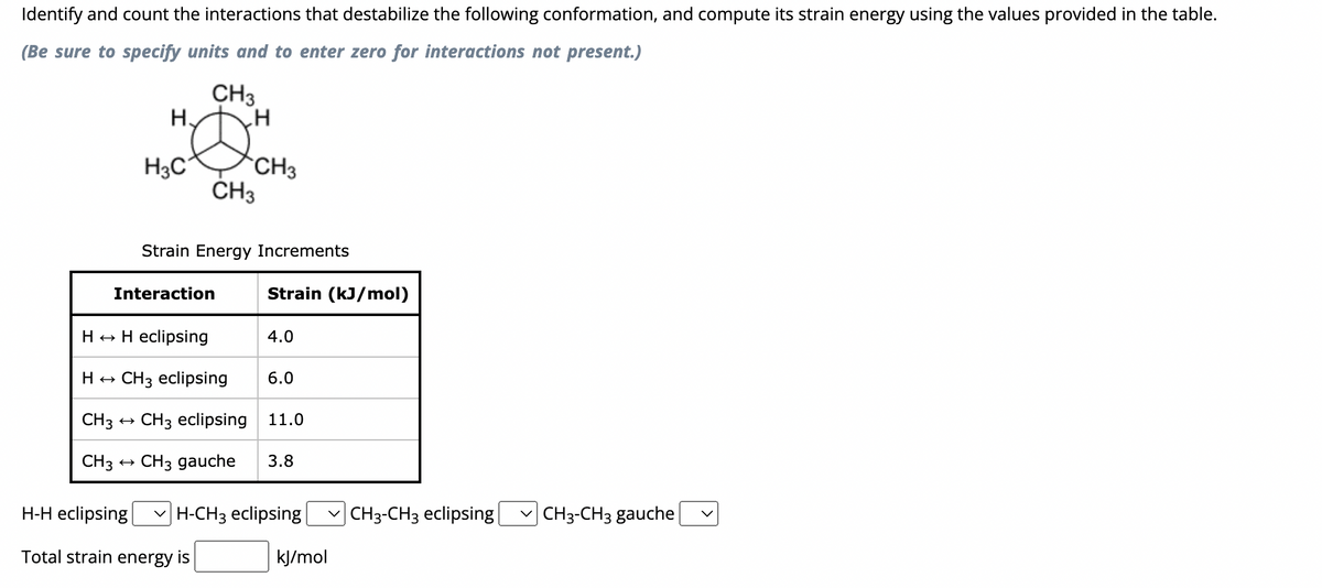 Identify and count the interactions that destabilize the following conformation, and compute its strain energy using the values provided in the table.
(Be sure to specify units and to enter zero for interactions not present.)
CH3
н
HOM
CH3
H3C
CH3
Strain Energy Increments
Interaction
Strain (kJ/mol)
H → H eclipsing
H → CH3 eclipsing
CH3 → CH3 eclipsing 11.0
CH3
CH3 gauche 3.8
4.0
6.0
H-H eclipsing H-CH3 eclipsing | CH3-CH3 eclipsing ✓CH3-CH3 gauche
Total strain energy is
kJ/mol
V