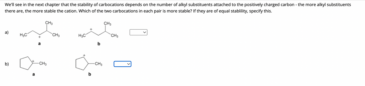 We'll see in the next chapter that the stability of carbocations depends on the number of alkyl substituents attached to the positively charged carbon - the more alkyl substituents
there are, the more stable the cation. Which of the two carbocations in each pair is more stable? If they are of equal stablility, specify this.
a)
b)
H3C
+
CH3
gron
CH3
-CH3
H₂C
b
-CH3
CH3
CH3